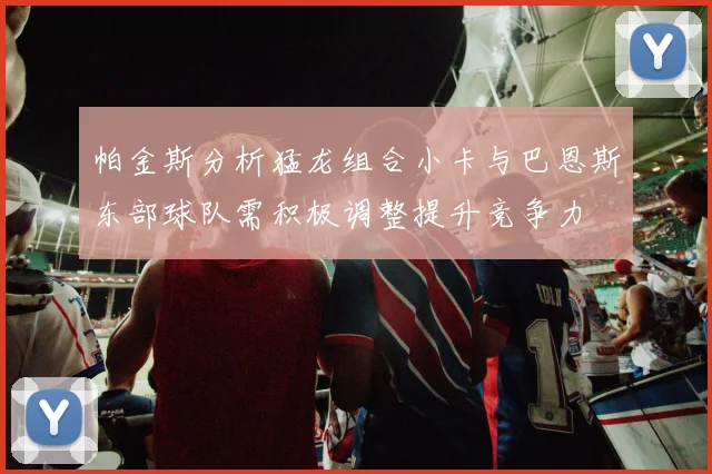 帕金斯分析猛龙组合小卡与巴恩斯东部球队需积极调整提升竞争力