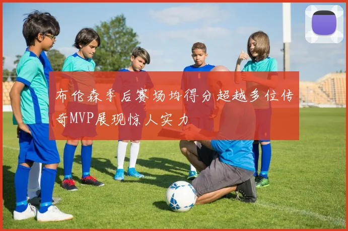 布伦森季后赛场均得分超越多位传奇MVP展现惊人实力