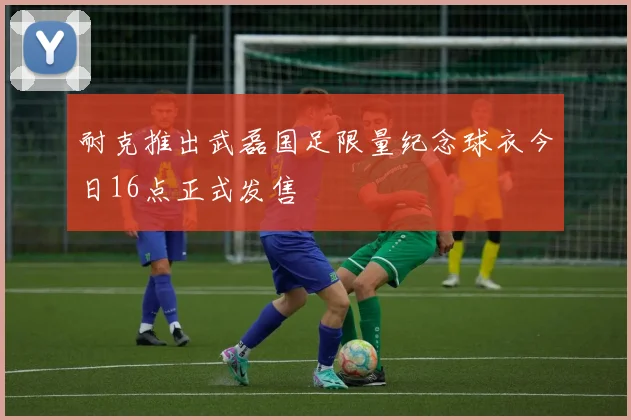 耐克推出武磊国足限量纪念球衣今日16点正式发售