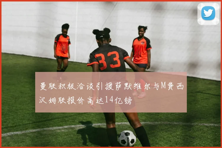 曼联积极洽谈引援萨默维尔与M费西汉姆联报价高达14亿镑