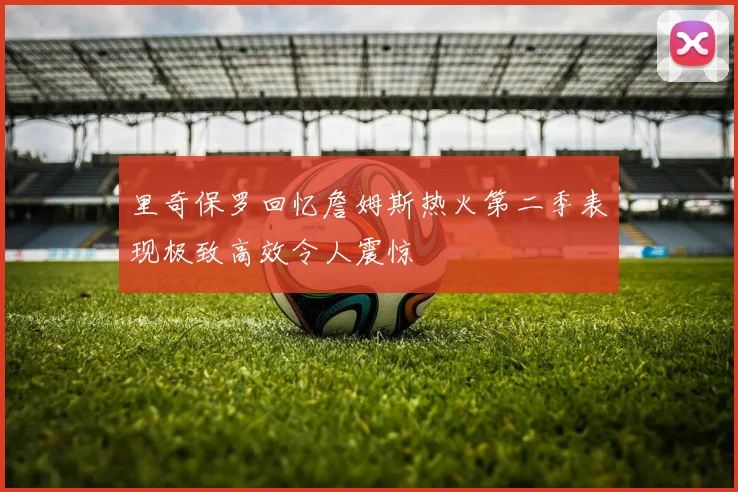里奇保罗回忆詹姆斯热火第二季表现极致高效令人震惊