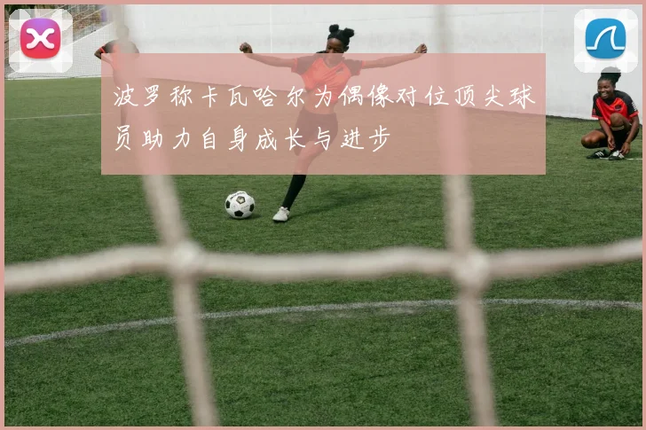 波罗称卡瓦哈尔为偶像对位顶尖球员助力自身成长与进步