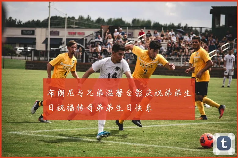 布朗尼与兄弟温馨合影庆祝弟弟生日祝福传奇弟弟生日快乐