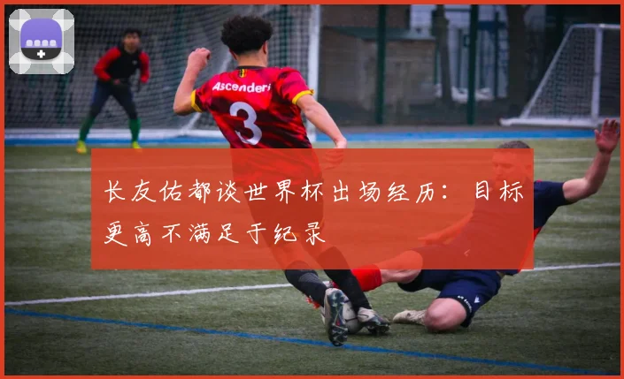 长友佑都谈世界杯出场经历：目标更高不满足于纪录