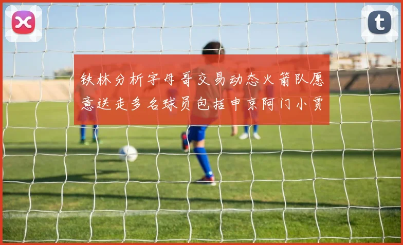 铁林分析字母哥交易动态火箭队愿意送走多名球员包括申京阿门小贾