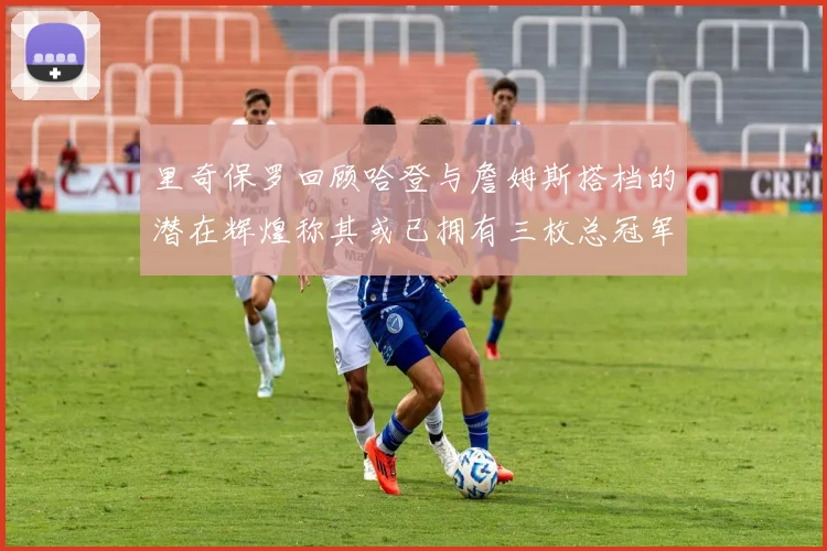 里奇保罗回顾哈登与詹姆斯搭档的潜在辉煌称其或已拥有三枚总冠军戒指