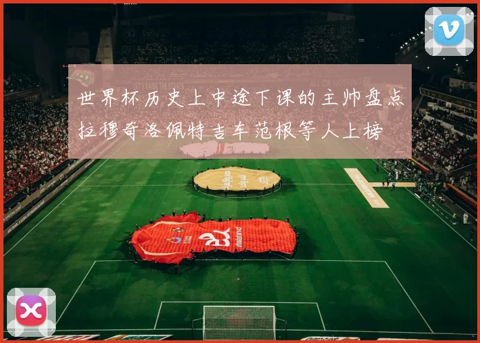 世界杯历史上中途下课的主帅盘点拉穆奇洛佩特吉车范根等人上榜