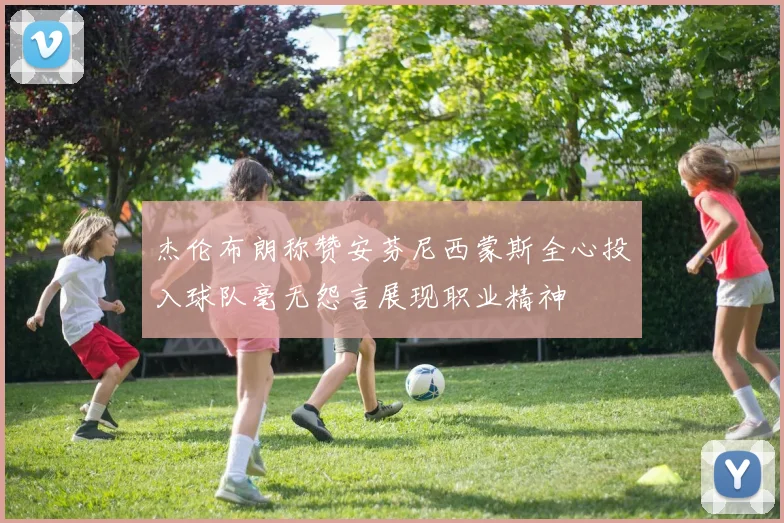 杰伦布朗称赞安芬尼西蒙斯全心投入球队毫无怨言展现职业精神