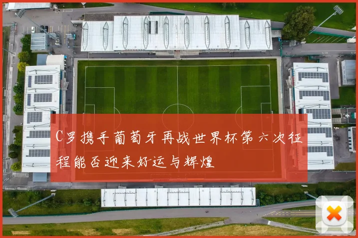 C罗携手葡萄牙再战世界杯第六次征程能否迎来好运与辉煌