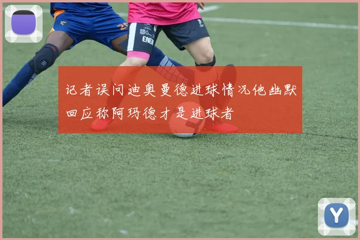 记者误问迪奥曼德进球情况他幽默回应称阿玛德才是进球者