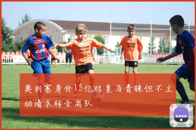 奥利塞身价15亿对皇马青睐但不主动请求转会离队