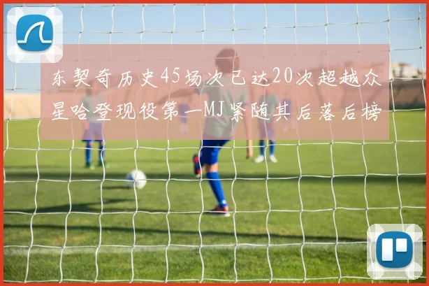 东契奇历史45场次已达20次超越众星哈登现役第一MJ紧随其后落后榜首100场