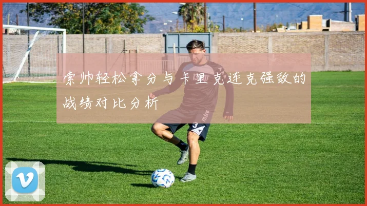 索帅轻松拿分与卡里克连克强敌的战绩对比分析