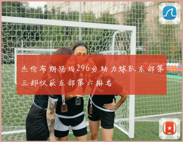 杰伦布朗场均296分助力球队东部第三却仅获东部第六排名