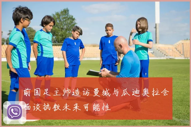 前国足主帅造访曼城与瓜迪奥拉会面谈执教未来可能性