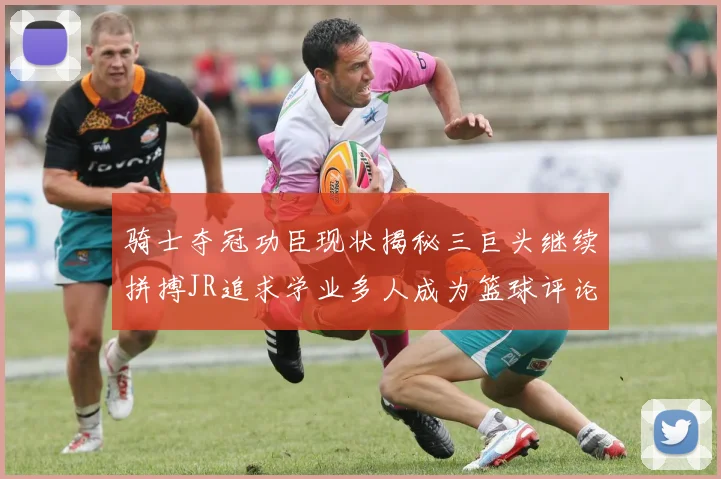 骑士夺冠功臣现状揭秘三巨头继续拼搏JR追求学业多人成为篮球评论员