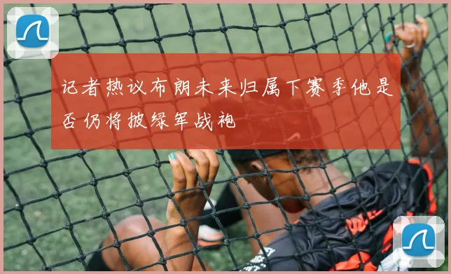 记者热议布朗未来归属下赛季他是否仍将披绿军战袍