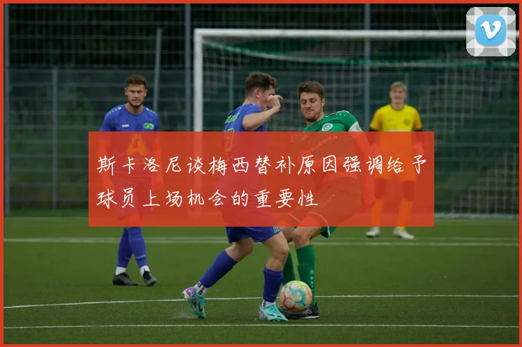 斯卡洛尼谈梅西替补原因强调给予球员上场机会的重要性