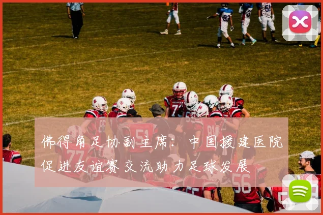 佛得角足协副主席：中国援建医院促进友谊赛交流助力足球发展