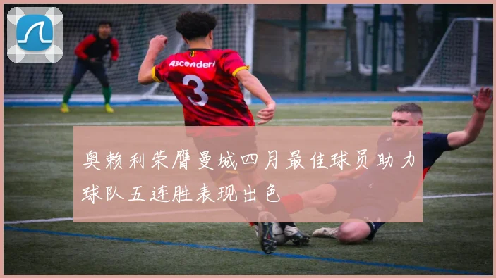 奥赖利荣膺曼城四月最佳球员助力球队五连胜表现出色