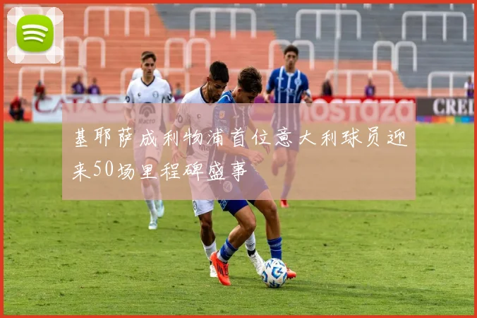 基耶萨成利物浦首位意大利球员迎来50场里程碑盛事